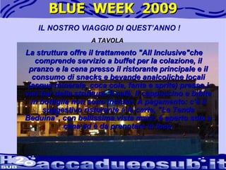BLUE  WEEK  2009 La struttura offre il trattamento "All Inclusive"che comprende servizio a buffet per la colazione, il pranzo e la cena presso il ristorante principale e il consumo di snacks e bevande analcoliche locali (acqua minerale, coca cola, fanta e sprite) presso i vari bar della struttura. Il cafè, il cappuccino e bibite in bottiglia non sono incluse. A pagamento: c'è il suggestivo ristorante à la carte, "La Tenda Beduina", con bellissima vista mare; è aperto solo a cena ed è da prenotare in loco. IL NOSTRO VIAGGIO DI QUEST’ANNO ! A TAVOLA 