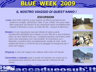 BLUE  WEEK  2009 Shopping  ci sono dei negozi sia a Marsa Alam che a El Quesir  Cammellata o motorata  (jeep o quad) nel deserto con sosta ad un accampamento beduino dove vene servito il famoso tè alla menta  IL NOSTRO VIAGGIO DI QUEST’ANNO ! ESCURSIONI Luxor,  dura tutto il giorno e può essere un’ottima occasione per vedere le vestigia  dell’antica Tebe. È qui, infatti, che sono state fatte realizzare dai faraoni le più imponenti opere architettoniche: i templi di Karnak e Luxor, la Valle dei Re, i colossi di Memnon. Shelatin  è il più importante mercato tribale di tutta la parte meridionale dell'Egitto ed è situato a circa 260 km a sud di Marsa Alam: la vera Africa inizia qui. I sudanesi portano cammelli e altre merci che scambiano con vari prodotti. Si incontrano con i Rashald, un’antica tribù completamente vestita di viola. Sulla strada del ritorno ci si ferma ad una spiaggia di mangrovie per il relax ed il bagno.  