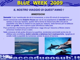 BLUE  WEEK  2009 Samadai : il  piu' meridionale dei siti di immersione, a circa 50 minuti di navigazione.  Anche conosciuta come  Dolphin House  per via di una popolazione di  stenelle  che qui' spesso si reca per riposare, questo reef a forma di mezza luna oltre che per la possibilita' che offre di visitare le sue pareti piu' esterne, resta famoso per la bellezza delle sue  grotte , che si aprono quasi all'imbocco della baia.  Poco profonde e facilmente percorribili dove i raggi che qui' riescono a filtrare creano armoniosi riverberi di luci e colori.  Nelle vicinanze di tali grotte sfiorano la superficie, rendendosi ammirabili anche da chi effettua solo snorkeling,  dodici colorate e deliziose torri madreporiche , rigogliose di corallo molle e popolate da numerose varieta' di pesce di barriera.  .  IL NOSTRO VIAGGIO DI QUEST’ANNO ! IMMERSIONI 
