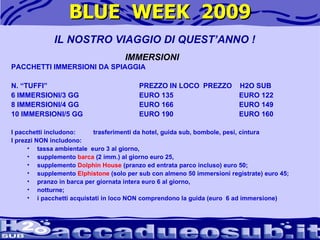 BLUE  WEEK  2009 PACCHETTI IMMERSIONI DA SPIAGGIA   N. “TUFFI”  PREZZO IN LOCO PREZZO  H2O SUB 6 IMMERSIONI/3 GG EURO 135   EURO 122 8 IMMERSIONI/4 GG  EURO 166   EURO 149 10 IMMERSIONI/5 GG EURO 190   EURO 160   I pacchetti includono:  trasferimenti da hotel, guida sub, bombole, pesi, cintura I prezzi NON includono:  tassa ambientale  euro 3 al giorno,  supplemento  barca  (2 imm.) al giorno euro 25,  supplemento  Dolphin House  (pranzo ed entrata parco incluso) euro 50;  supplemento  Elphistone  (solo per sub con almeno 50 immersioni registrate) euro 45;  pranzo in barca per giornata intera euro 6 al giorno,  notturne;  i pacchetti acquistati in loco NON comprendono la guida (euro  6 ad immersione) IL NOSTRO VIAGGIO DI QUEST’ANNO ! IMMERSIONI 