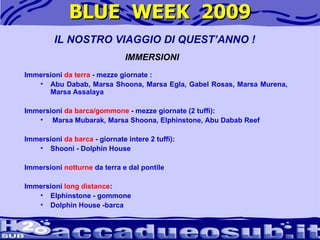 BLUE  WEEK  2009 Immersioni  da terra  - mezze giornate :  Abu Dabab, Marsa Shoona, Marsa Egla, Gabel Rosas, Marsa Murena, Marsa Assalaya  Immersioni  da barca/gommone  - mezze giornate (2 tuffi): Marsa Mubarak, Marsa Shoona, Elphinstone, Abu Dabab Reef  Immersioni  da barca  - giornate intere 2 tuffi): Shooni - Dolphin House  Immersioni  notturne  da terra e dal pontile  Immersioni  long distance :  Elphinstone - gommone  Dolphin House -barca  IL NOSTRO VIAGGIO DI QUEST’ANNO ! IMMERSIONI 