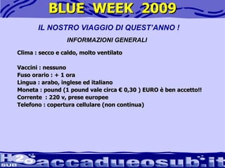 BLUE  WEEK  2009 Clima : secco e caldo, molto ventilato Vaccini : nessuno  Fuso orario : + 1 ora  Lingua : arabo, inglese ed italiano  Moneta : pound (1 pound vale circa € 0,30 ) EURO è ben accetto!! Corrente  : 220 v, prese europee Telefono : copertura cellulare (non continua) IL NOSTRO VIAGGIO DI QUEST’ANNO ! INFORMAZIONI GENERALI 