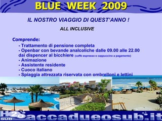 BLUE  WEEK  2009 IL NOSTRO VIAGGIO DI QUEST’ANNO ! ALL INCLUSIVE Comprende: - Trattamento di pensione completa - Openbar con bevande analcoliche dalle 09.00 alle 22.00 dai dispencer al bicchiere  (caffè espresso e cappuccino a pagamento) - Animazione  - Assistente residente - Cuoco italiano - Spiaggia attrezzata riservata con ombrelloni e lettini                                               