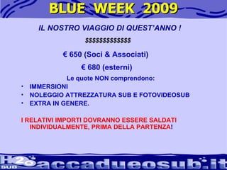 BLUE  WEEK  2009 IL NOSTRO VIAGGIO DI QUEST’ANNO ! $$$$$$$$$$$$$ €  650 (Soci & Associati)  €  680 (esterni)  Le quote NON comprendono:   IMMERSIONI  NOLEGGIO ATTREZZATURA SUB E FOTOVIDEOSUB  EXTRA IN GENERE. I RELATIVI IMPORTI DOVRANNO ESSERE SALDATI INDIVIDUALMENTE, PRIMA DELLA PARTENZA ! 