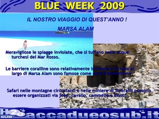 BLUE  WEEK  2009 Safari nelle montagne circostanti e nelle miniere di Smeraldi possono essere organizzati via jeep, cavallo, cammello o moto!  IL NOSTRO VIAGGIO DI QUEST’ANNO ! MARSA ALAM Meravigliose le spiagge inviolate, che si tuffano nelle acque turchesi del Mar Rosso.   Le barriere coralline sono relativamente inviolate e le isole al largo di Marsa Alam sono famose come aree d'immersione .  