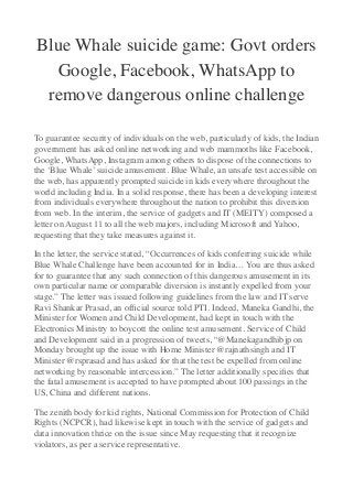 Blue Whale suicide game: Govt orders
Google, Facebook, WhatsApp to
remove dangerous online challenge
To guarantee security of individuals on the web, particularly of kids, the Indian
government has asked online networking and web mammoths like Facebook,
Google, WhatsApp, Instagram among others to dispose of the connections to
the ‘Blue Whale’ suicide amusement. Blue Whale, an unsafe test accessible on
the web, has apparently prompted suicide in kids everywhere throughout the
world including India. In a solid response, there has been a developing interest
from individuals everywhere throughout the nation to prohibit this diversion
from web. In the interim, the service of gadgets and IT (MEITY) composed a
letter on August 11 to all the web majors, including Microsoft and Yahoo,
requesting that they take measures against it.
In the letter, the service stated, “Occurrences of kids conferring suicide while
Blue Whale Challenge have been accounted for in India… You are thus asked
for to guarantee that any such connection of this dangerous amusement in its
own particular name or comparable diversion is instantly expelled from your
stage.” The letter was issued following guidelines from the law and IT serve
Ravi Shankar Prasad, an ofﬁcial source told PTI. Indeed, Maneka Gandhi, the
Minister for Women and Child Development, had kept in touch with the
Electronics Ministry to boycott the online test amusement. Service of Child
and Development said in a progression of tweets, “@Manekagandhibjp on
Monday brought up the issue with Home Minister @rajnathsingh and IT
Minister @rsprasad and has asked for that the test be expelled from online
networking by reasonable intercession.” The letter additionally speciﬁes that
the fatal amusement is accepted to have prompted about 100 passings in the
US, China and different nations.
The zenith body for kid rights, National Commission for Protection of Child
Rights (NCPCR), had likewise kept in touch with the service of gadgets and
data innovation thrice on the issue since May requesting that it recognize
violators, as per a service representative.
 