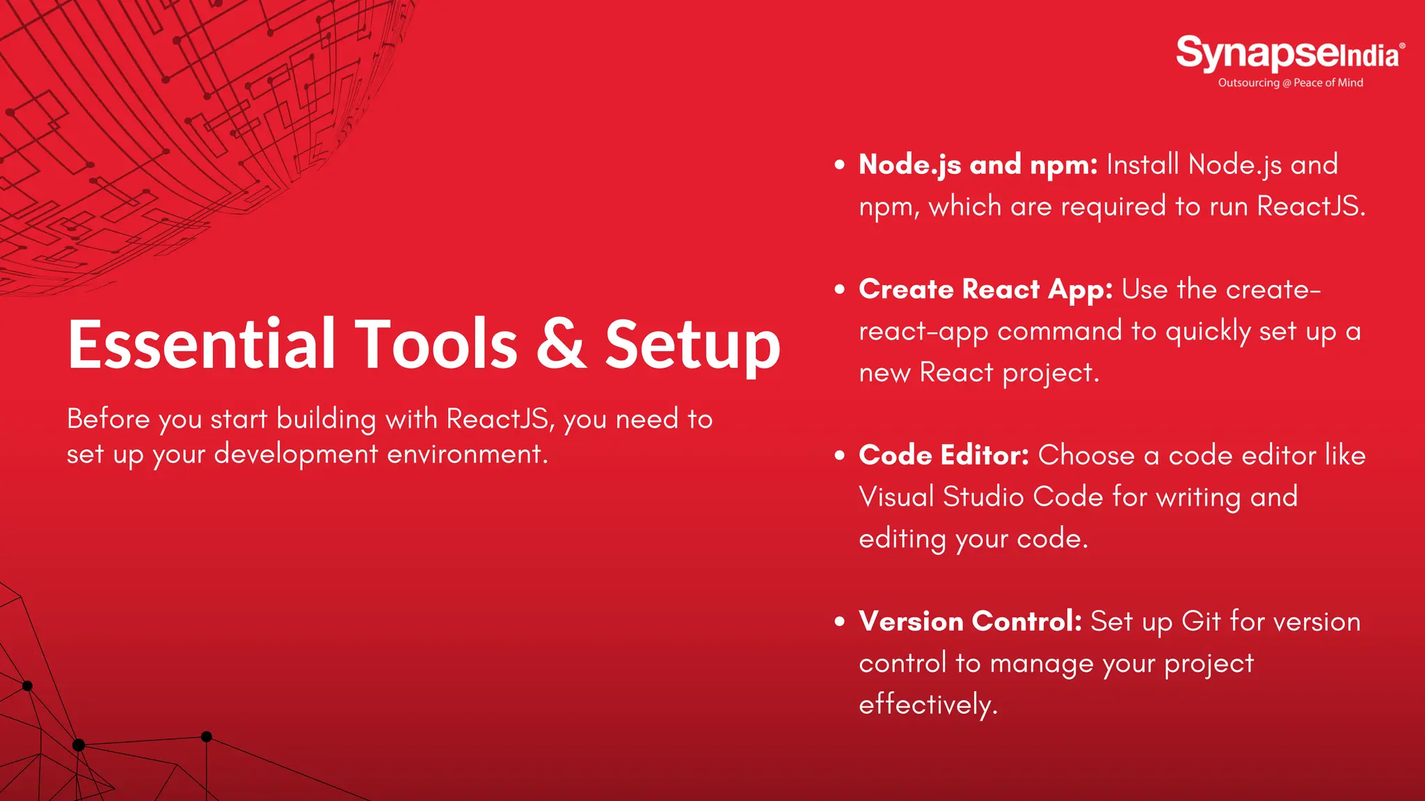 Essential Tools & Setup Before you start building with ReactJS, you need to set up your development environment. Node.js and npm: Install Node.js and npm, which are required to run ReactJS. Create React App: Use the create- react-app command to quickly set up a new React project. Code Editor: Choose a code editor like Visual Studio Code for writing and editing your code. Version Control: Set up Git for version control to manage your project effectively. 
