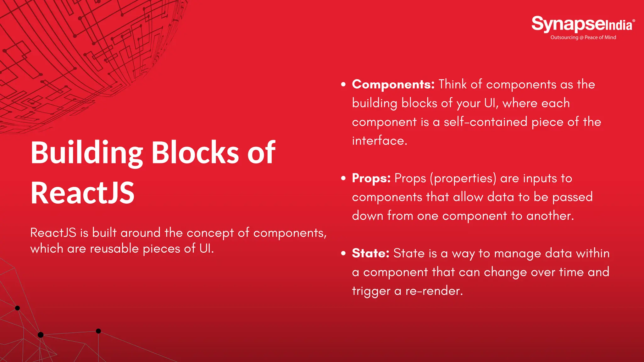 Building Blocks of ReactJS ReactJS is built around the concept of components, which are reusable pieces of UI. Components: Think of components as the building blocks of your UI, where each component is a self-contained piece of the interface. Props: Props (properties) are inputs to components that allow data to be passed down from one component to another. State: State is a way to manage data within a component that can change over time and trigger a re-render. 