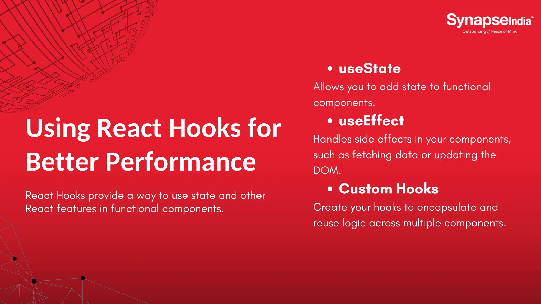 Using React Hooks for Better Performance React Hooks provide a way to use state and other React features in functional components. useState Allows you to add state to functional components. useEffect Handles side effects in your components, such as fetching data or updating the DOM. Custom Hooks Create your hooks to encapsulate and reuse logic across multiple components. 