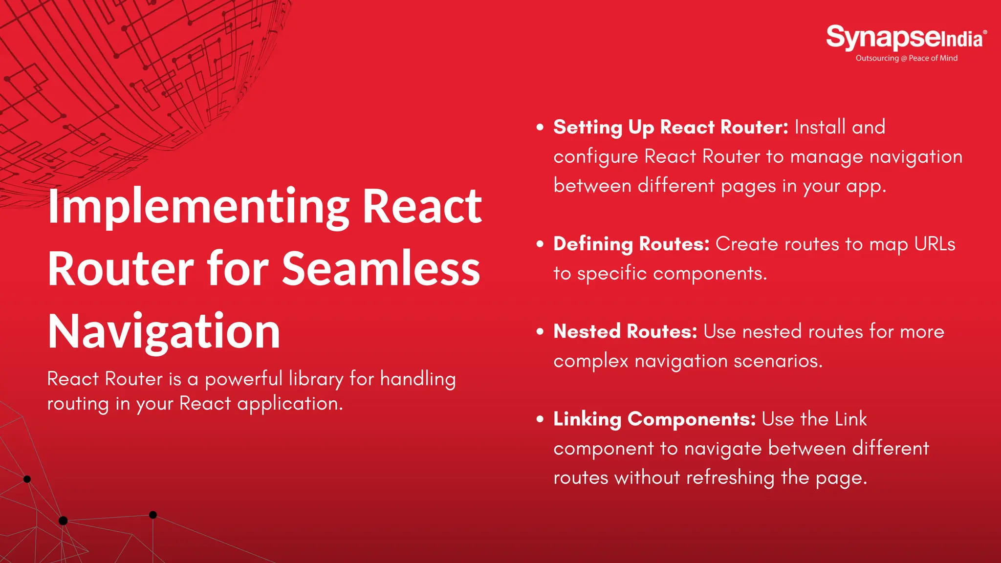 Implementing React Router for Seamless Navigation React Router is a powerful library for handling routing in your React application. Setting Up React Router: Install and configure React Router to manage navigation between different pages in your app. Defining Routes: Create routes to map URLs to specific components. Nested Routes: Use nested routes for more complex navigation scenarios. Linking Components: Use the Link component to navigate between different routes without refreshing the page. 