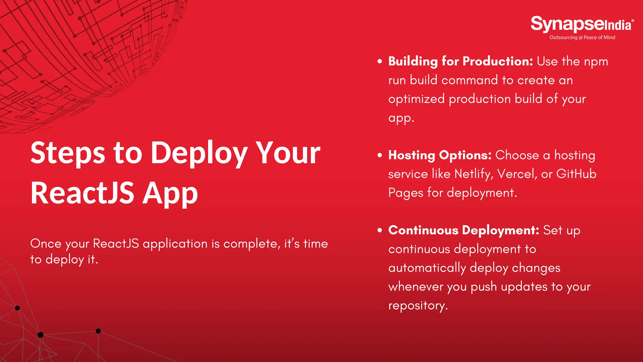 Steps to Deploy Your ReactJS App Once your ReactJS application is complete, it’s time to deploy it. Building for Production: Use the npm run build command to create an optimized production build of your app. Hosting Options: Choose a hosting service like Netlify, Vercel, or GitHub Pages for deployment. Continuous Deployment: Set up continuous deployment to automatically deploy changes whenever you push updates to your repository. 