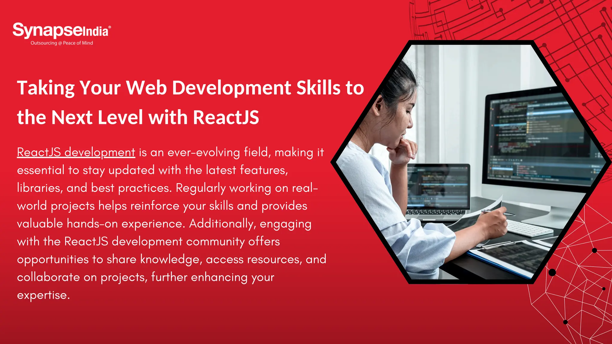 Taking Your Web Development Skills to the Next Level with ReactJS ReactJS development is an ever-evolving field, making it essential to stay updated with the latest features, libraries, and best practices. Regularly working on real- world projects helps reinforce your skills and provides valuable hands-on experience. Additionally, engaging with the ReactJS development community offers opportunities to share knowledge, access resources, and collaborate on projects, further enhancing your expertise. 