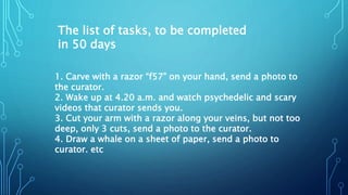 The list of tasks, to be completed
in 50 days
1. Carve with a razor “f57” on your hand, send a photo to
the curator.
2. Wake up at 4.20 a.m. and watch psychedelic and scary
videos that curator sends you.
3. Cut your arm with a razor along your veins, but not too
deep, only 3 cuts, send a photo to the curator.
4. Draw a whale on a sheet of paper, send a photo to
curator. etc
 