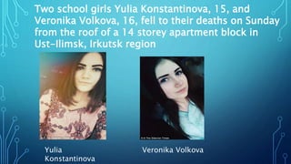 Yulia
Konstantinova
Two school girls Yulia Konstantinova, 15, and
Veronika Volkova, 16, fell to their deaths on Sunday
from the roof of a 14 storey apartment block in
Ust-Ilimsk, Irkutsk region
Veronika Volkova
 