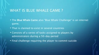 WHAT IS BLUE WHALE GAME ?
• The Blue Whale Game also "Blue Whale Challenge“ is an internet
game.
• That is claimed to exist in several countries
• Consists of a series of tasks assigned to players by
administrators during a 50-day period
• Final challenge requiring the player to commit suicide
 