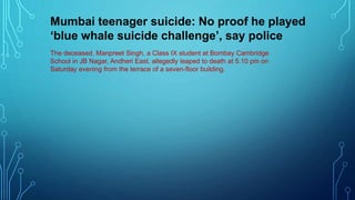 The deceased, Manpreet Singh, a Class IX student at Bombay Cambridge
School in JB Nagar, Andheri East, allegedly leaped to death at 5.10 pm on
Saturday evening from the terrace of a seven-floor building.
Mumbai teenager suicide: No proof he played
‘blue whale suicide challenge’, say police
 