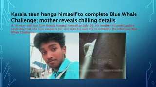 Kerala teen hangs himself to complete Blue Whale
Challenge; mother reveals chilling details
A 16-year-old boy from Kerala hanged himself on July 26. His mother informed police
yesterday that she now suspects her son took his own life to complete the infamous Blue
Whale Challenge.
 