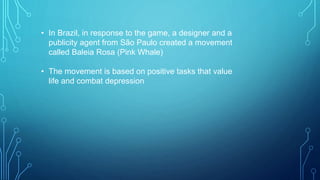 • In Brazil, in response to the game, a designer and a
publicity agent from São Paulo created a movement
called Baleia Rosa (Pink Whale)
• The movement is based on positive tasks that value
life and combat depression
 
