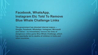 Facebook, WhatsApp,
Instagram Etc Told To Remove
Blue Whale Challenge Links
The government has directed internet majors --
Google, Facebook, WhatsApp, Instagram, Microsoft
and Yahoo -- to immediately remove the links of
dangerous online game Blue Whale Challenge, which
has reportedly led to deaths of children in India and
other countries.
 