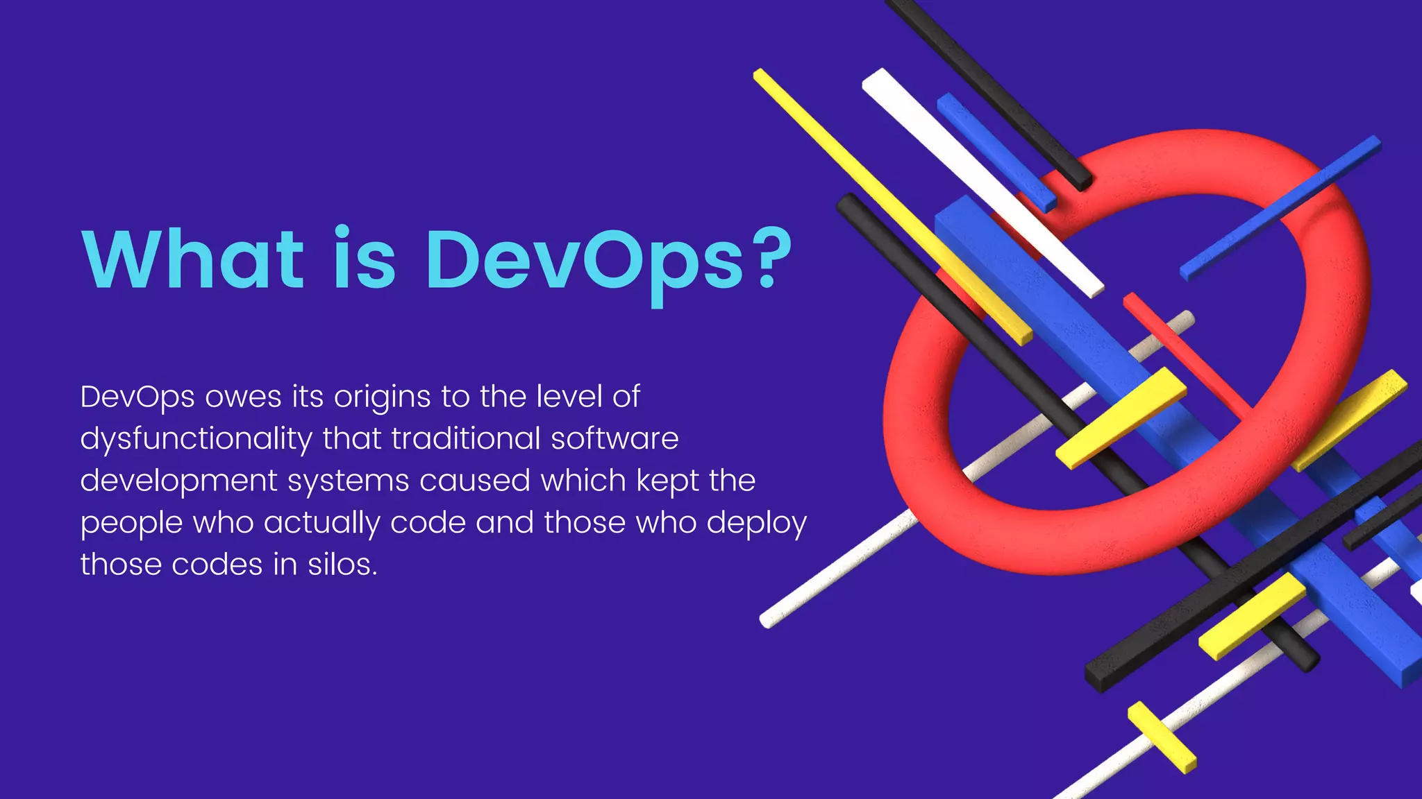 What is DevOps?
DevOps owes its origins to the level of
dysfunctionality that traditional software
development systems caused which kept the
people who actually code and those who deploy
those codes in silos.
 