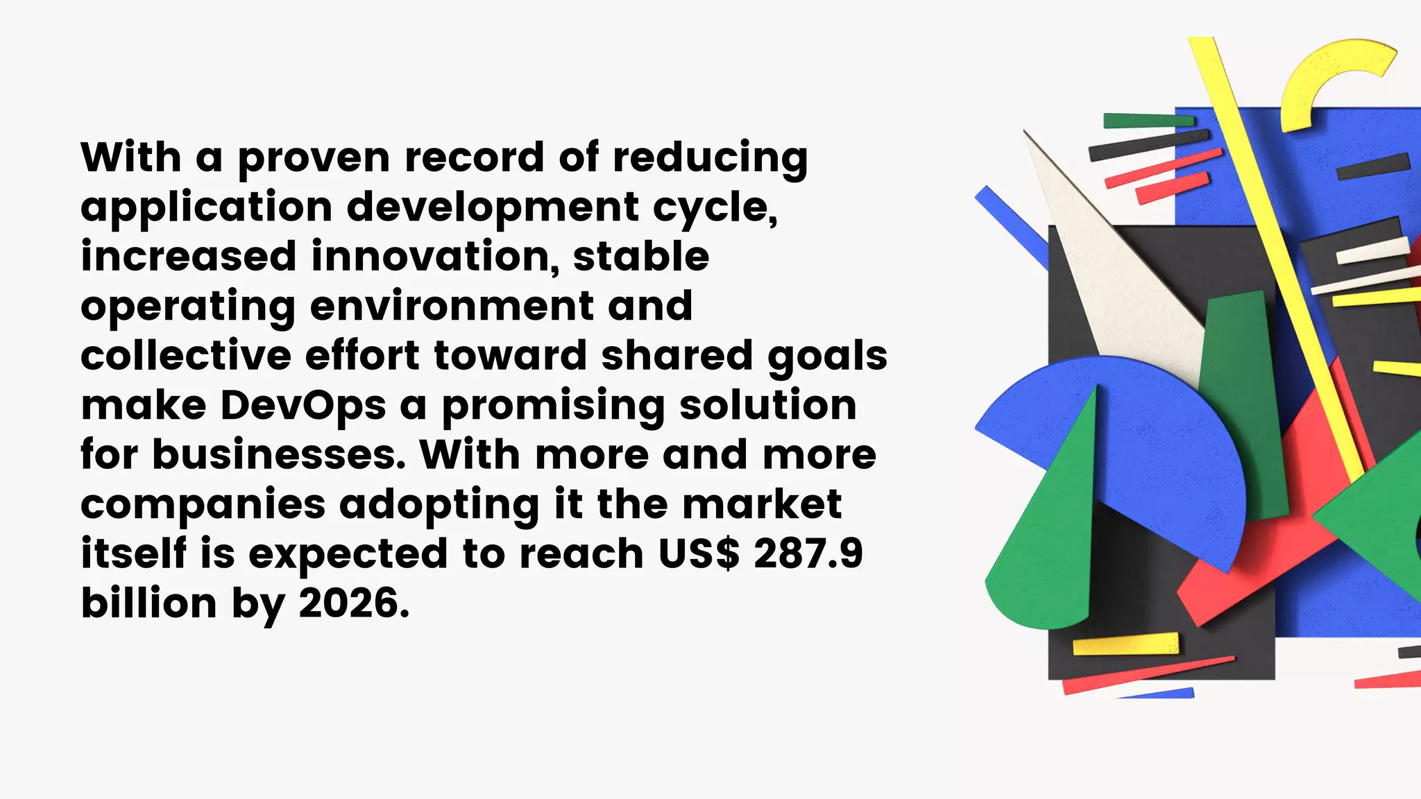 With a proven record of reducing
application development cycle,
increased innovation, stable
operating environment and
collective effort toward shared goals
make DevOps a promising solution
for businesses. With more and more
companies adopting it the market
itself is expected to reach US$ 287.9
billion by 2026.
 