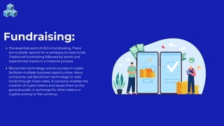 Fundraising:
The essential point of IDO is fundraising. There
are multiple options for a company to raise funds.
Traditional fundraising followed by banks and
experienced means is a tiresome process.
Blockchain technology and its success in crypto
facilitate multiple business opportunities. Many
companies use blockchain technology to raise
funds through token sales. A company enables the
creation of crypto tokens and issues them to the
general public in exchange for other tokens or
cryptocurrency or fiat currency.
 