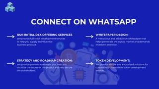CONNECT ON WHATSAPP
OUR INITIAL DEX OFFERING SERVICES WHITEPAPER DESIGN:
We provide full-stack development services
to help you supply an influential
business product.
A meticulous and exhaustive whitepaper that
helps penetrate the crypto market and demands
investors' attention.
STRATEGY AND ROADMAP CREATION: TOKEN DEVELOPMENT:
We provide planned roadmaps that help you
visualize the course of the project and help secure
the stakeholders.
We provide secure and authorized solutions for
customized, unassailable token development
services.
 
