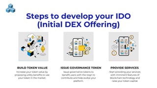 BUILD TOKEN VALUE ISSUE GOVERNANCE TOKEN PROVIDE SERVICES
Increase your token value by
proposing utility benefits to use
your token in the market.
Issue governance tokens to
benefit users with the reign to
contribute and help evolve your
platform.
Start providing your services
with imminent features of
blockchain technology and
raise your token capital.
Steps to develop your IDO
(Initial DEX Offering)
 