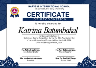 Katrina Batumbakal
CERTIFICATE
Ms. Maria Alden Antonio
Principal
Rev. Dr. Paul D.K Sung
School Head
O F R E C O G N I T I O N
is hereby awarded to
for being a First placer in
Badminton Sports Competition during the 28th Foundation Day
of Harvest International School. Held on March 1-2, 2024.
Given this 5th day of March, 2024.
Mr. Patrick Valencia
Sports Coordinator
HARVEST INTERNATIONAL SCHOOL
15D. Garcia St., Brgy Dalig, Antipolo City
Mr. Roy Catampongan
Mapeh Teacher
 