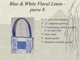 Blue & White Floral Linen -
purse 8
 17 inch when hanging
 11” zippered opening
 2 Contrasting outside pockets
(1 on each side)
 Fully lined
 Inside pocket
 Machine washable -gentle
 