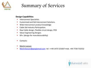 Summary of Services
Design Capabilities
    Interconnect Specialists.
    Customized and Std Interconnect Solutions.
    Wide Interconnect product knowledge
    Cable Std Industry Participation.
    Raw Cable design, Flexible circuit design, PCB
    Value Engineering Designs
    DFx (design for manufacturability)

  Contacts:

  Martin Leeson
  Martinleeson@googlemail.com tel. ++44 1475 521837 mob. +44 7728 732552
 