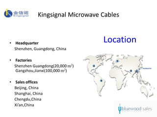 Kingsignal Microwave Cables


• Headquarter                      Location
  Shenzhen, Guangdong, China

• Factories
  Shenzhen Guangdong(20,000 m2)               Headquarter
   Gangzhou,Jianxi(100,000 m2)

• Sales offices
  Beijing, China
  Shanghai, China
  Chengdu,China
  Xi’an,China
 