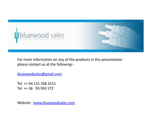 For more Information on any of the products in this presentation
please contact us at the following:-

bluewoodsales@gmail.com

Tel. ++ 44 131 208 3211
Tel. ++ 36 93 950 172


Website : www.bluewoodsales.com
 