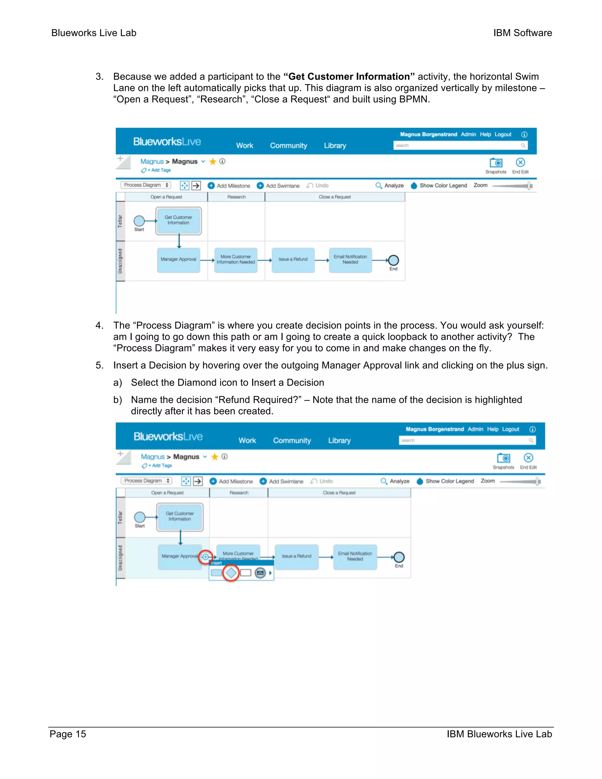 Blueworks Live Lab IBM Software
Page 15 IBM Blueworks Live Lab
3. Because we added a participant to the “Get Customer Information” activity, the horizontal Swim
Lane on the left automatically picks that up. This diagram is also organized vertically by milestone –
“Open a Request”, “Research”, “Close a Request“ and built using BPMN.
4. The “Process Diagram” is where you create decision points in the process. You would ask yourself:
am I going to go down this path or am I going to create a quick loopback to another activity? The
“Process Diagram” makes it very easy for you to come in and make changes on the fly.
5. Insert a Decision by hovering over the outgoing Manager Approval link and clicking on the plus sign.
a) Select the Diamond icon to Insert a Decision
b) Name the decision “Refund Required?” – Note that the name of the decision is highlighted
directly after it has been created.
 