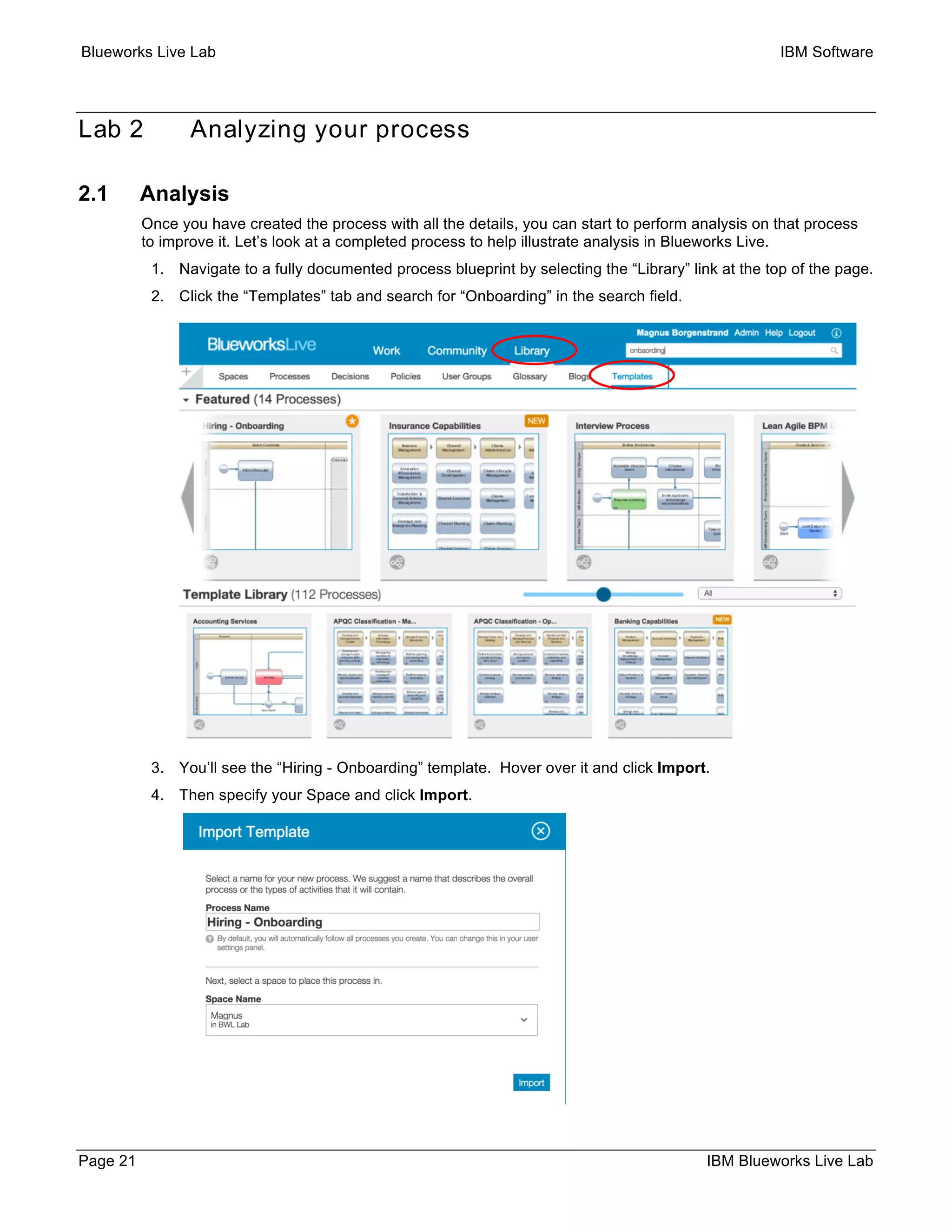 Blueworks Live Lab IBM Software
Page 21 IBM Blueworks Live Lab
Lab 2 Analyzing your process
2.1 Analysis
Once you have created the process with all the details, you can start to perform analysis on that process
to improve it. Let’s look at a completed process to help illustrate analysis in Blueworks Live.
1. Navigate to a fully documented process blueprint by selecting the “Library” link at the top of the page.
2. Click the “Templates” tab and search for “Onboarding” in the search field.
3. You’ll see the “Hiring - Onboarding” template. Hover over it and click Import.
4. Then specify your Space and click Import.
 