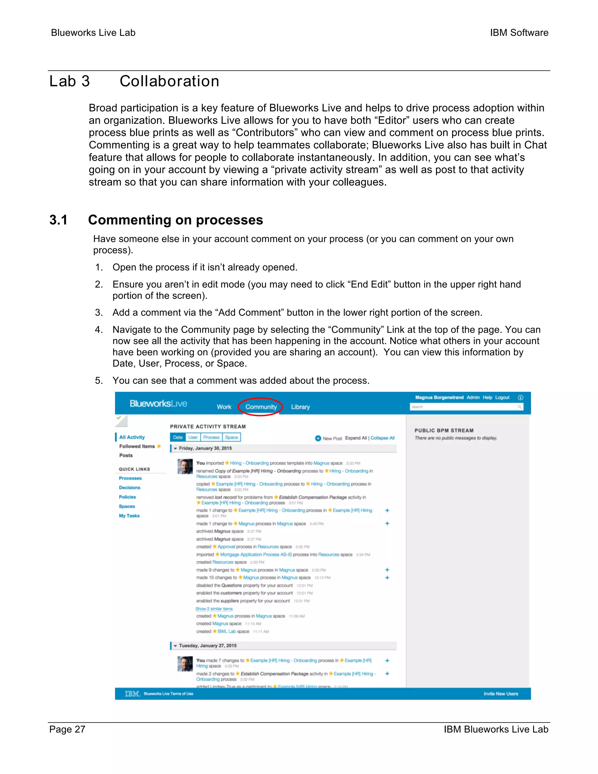 Blueworks Live Lab IBM Software
Page 27 IBM Blueworks Live Lab
Lab 3 Collaboration
Broad participation is a key feature of Blueworks Live and helps to drive process adoption within
an organization. Blueworks Live allows for you to have both “Editor” users who can create
process blue prints as well as “Contributors” who can view and comment on process blue prints.
Commenting is a great way to help teammates collaborate; Blueworks Live also has built in Chat
feature that allows for people to collaborate instantaneously. In addition, you can see what’s
going on in your account by viewing a “private activity stream” as well as post to that activity
stream so that you can share information with your colleagues.
3.1 Commenting on processes
Have someone else in your account comment on your process (or you can comment on your own
process).
1. Open the process if it isn’t already opened.
2. Ensure you aren’t in edit mode (you may need to click “End Edit” button in the upper right hand
portion of the screen).
3. Add a comment via the “Add Comment” button in the lower right portion of the screen.
4. Navigate to the Community page by selecting the “Community” Link at the top of the page. You can
now see all the activity that has been happening in the account. Notice what others in your account
have been working on (provided you are sharing an account). You can view this information by
Date, User, Process, or Space.
5. You can see that a comment was added about the process.
 