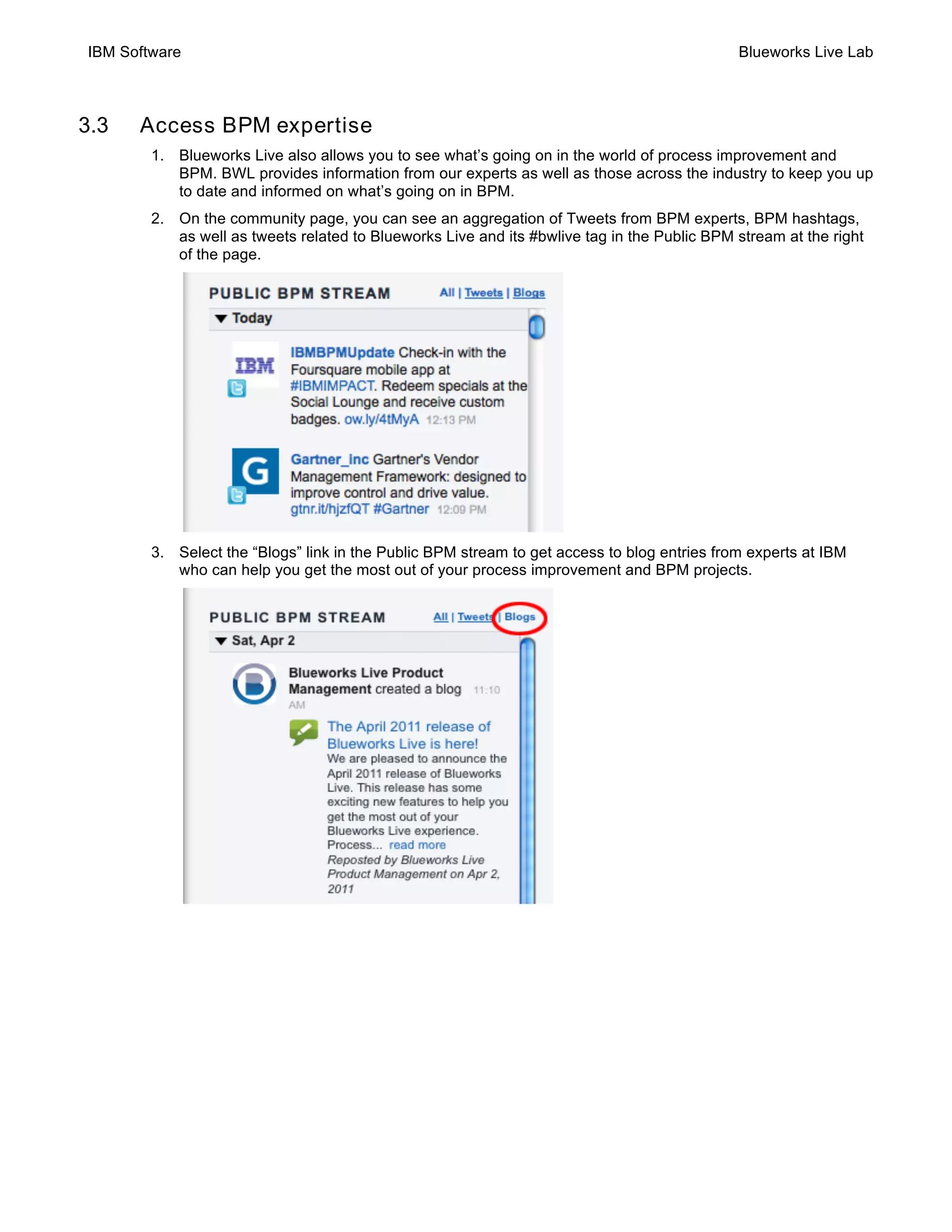 IBM Software Blueworks Live Lab
3.3 Access BPM expertise
1. Blueworks Live also allows you to see what’s going on in the world of process improvement and
BPM. BWL provides information from our experts as well as those across the industry to keep you up
to date and informed on what’s going on in BPM.
2. On the community page, you can see an aggregation of Tweets from BPM experts, BPM hashtags,
as well as tweets related to Blueworks Live and its #bwlive tag in the Public BPM stream at the right
of the page.
3. Select the “Blogs” link in the Public BPM stream to get access to blog entries from experts at IBM
who can help you get the most out of your process improvement and BPM projects.
 