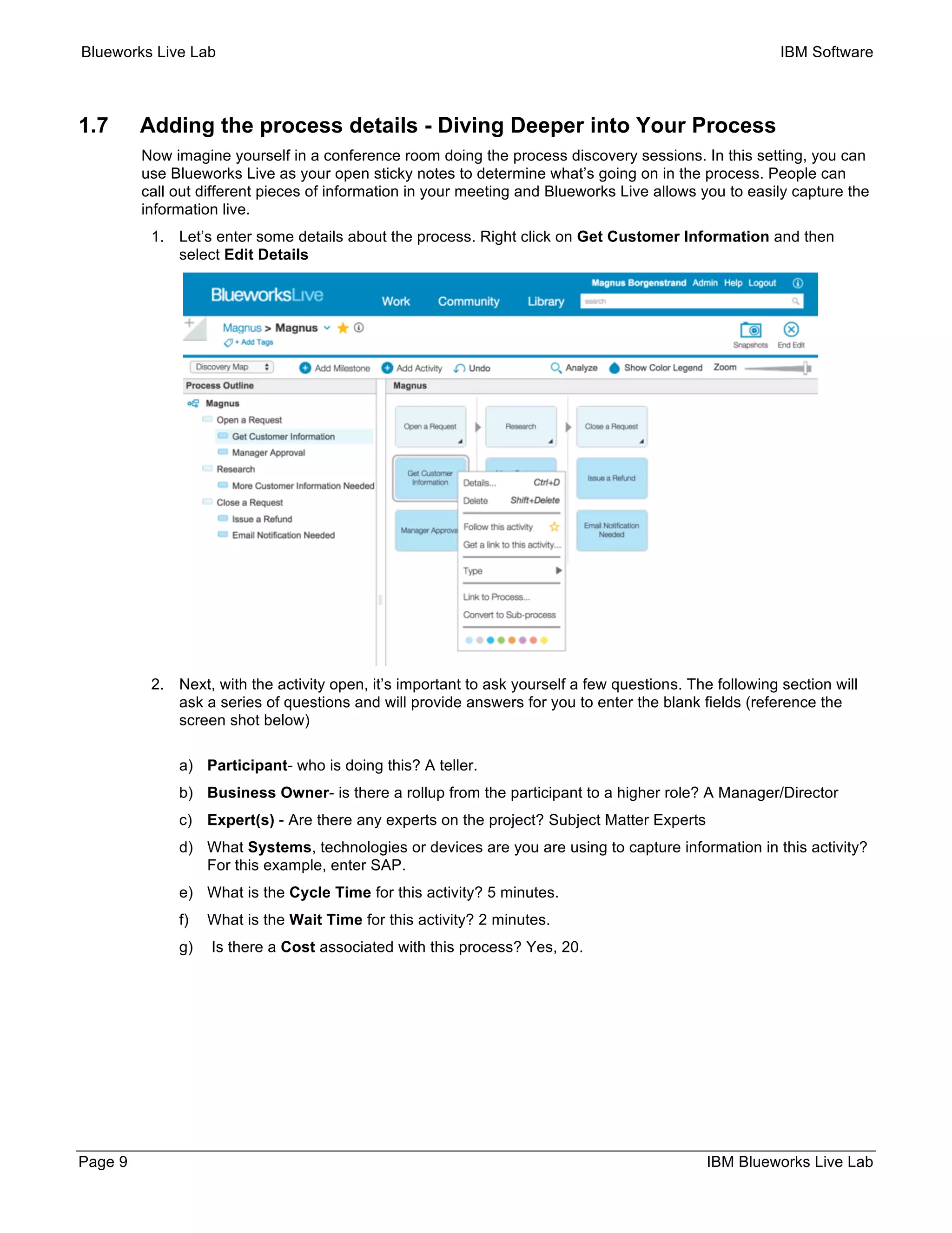 Blueworks Live Lab IBM Software
Page 9 IBM Blueworks Live Lab
1.7 Adding the process details - Diving Deeper into Your Process
Now imagine yourself in a conference room doing the process discovery sessions. In this setting, you can
use Blueworks Live as your open sticky notes to determine what’s going on in the process. People can
call out different pieces of information in your meeting and Blueworks Live allows you to easily capture the
information live.
1. Let’s enter some details about the process. Right click on Get Customer Information and then
select Edit Details
2. Next, with the activity open, it’s important to ask yourself a few questions. The following section will
ask a series of questions and will provide answers for you to enter the blank fields (reference the
screen shot below)
a) Participant- who is doing this? A teller.
b) Business Owner- is there a rollup from the participant to a higher role? A Manager/Director
c) Expert(s) - Are there any experts on the project? Subject Matter Experts
d) What Systems, technologies or devices are you are using to capture information in this activity?
For this example, enter SAP.
e) What is the Cycle Time for this activity? 5 minutes.
f) What is the Wait Time for this activity? 2 minutes.
g) Is there a Cost associated with this process? Yes, 20.
 
