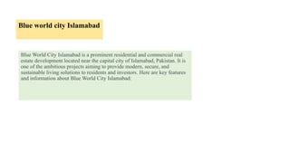 Blue world city Islamabad
Blue World City Islamabad is a prominent residential and commercial real
estate development located near the capital city of Islamabad, Pakistan. It is
one of the ambitious projects aiming to provide modern, secure, and
sustainable living solutions to residents and investors. Here are key features
and information about Blue World City Islamabad:
 