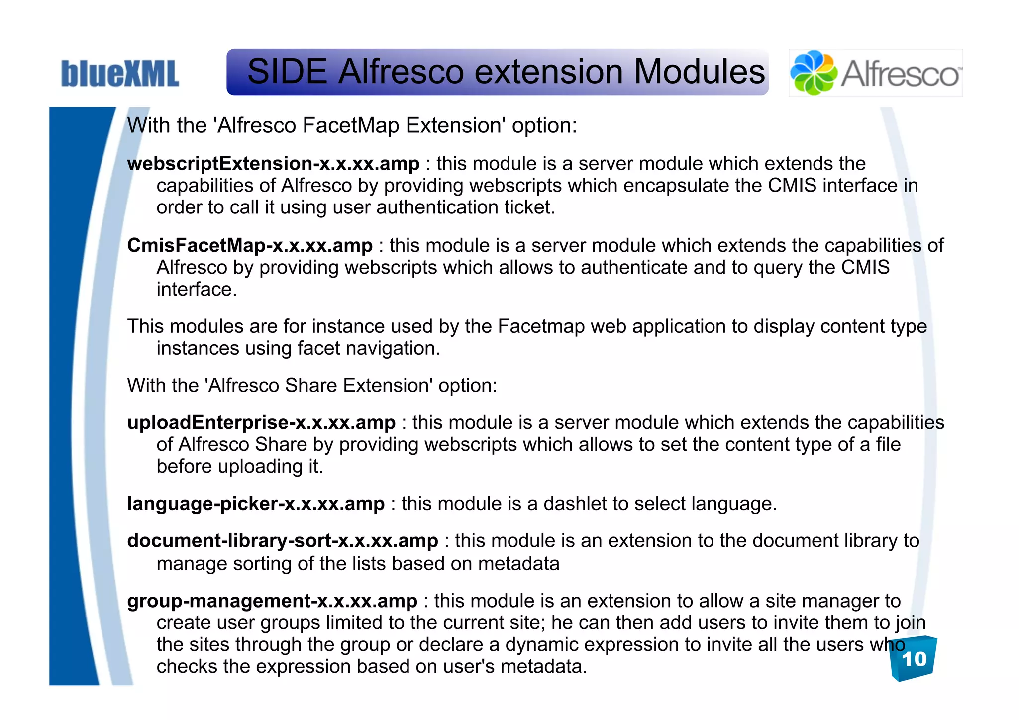 SIDE Alfresco extension Modules
With the 'Alfresco FacetMap Extension' option:
webscriptExtension-x.x.xx.amp : this module is a server module which extends the
  capabilities of Alfresco by providing webscripts which encapsulate the CMIS interface in
  order to call it using user authentication ticket.
CmisFacetMap-x.x.xx.amp : this module is a server module which extends the capabilities of
  Alfresco by providing webscripts which allows to authenticate and to query the CMIS
  interface.
This modules are for instance used by the Facetmap web application to display content type
   instances using facet navigation.
With the 'Alfresco Share Extension' option:
uploadEnterprise-x.x.xx.amp : this module is a server module which extends the capabilities
   of Alfresco Share by providing webscripts which allows to set the content type of a file
   before uploading it.
language-picker-x.x.xx.amp : this module is a dashlet to select language.
document-library-sort-x.x.xx.amp : this module is an extension to the document library to
   manage sorting of the lists based on metadata
group-management-x.x.xx.amp : this module is an extension to allow a site manager to
   create user groups limited to the current site; he can then add users to invite them to join
   the sites through the group or declare a dynamic expression to invite all the users who
   checks the expression based on user's metadata.                                          10
 