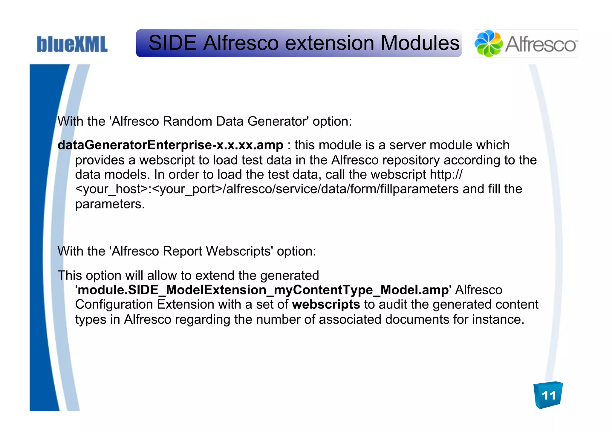 SIDE Alfresco extension Modules


With the 'Alfresco Random Data Generator' option:
dataGeneratorEnterprise-x.x.xx.amp : this module is a server module which
   provides a webscript to load test data in the Alfresco repository according to the
   data models. In order to load the test data, call the webscript http://
   <your_host>:<your_port>/alfresco/service/data/form/fillparameters and fill the
   parameters.


With the 'Alfresco Report Webscripts' option:
This option will allow to extend the generated
   'module.SIDE_ModelExtension_myContentType_Model.amp' Alfresco
   Configuration Extension with a set of webscripts to audit the generated content
   types in Alfresco regarding the number of associated documents for instance.




                                                                                        11
 