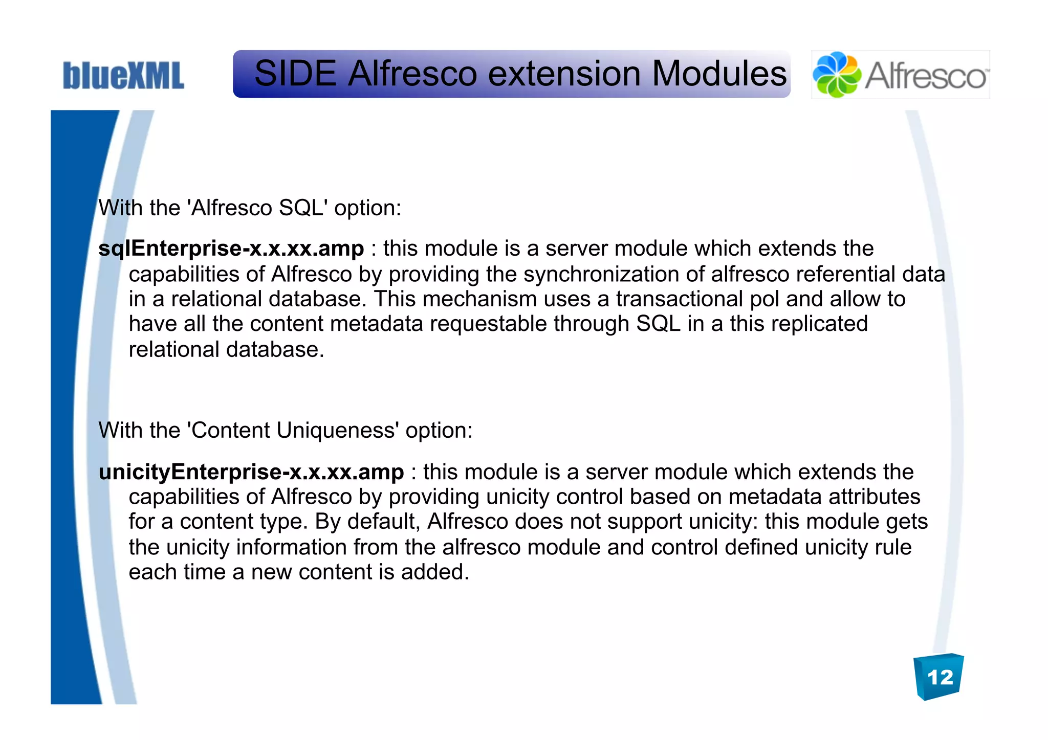 SIDE Alfresco extension Modules


With the 'Alfresco SQL' option:
sqlEnterprise-x.x.xx.amp : this module is a server module which extends the
   capabilities of Alfresco by providing the synchronization of alfresco referential data
   in a relational database. This mechanism uses a transactional pol and allow to
   have all the content metadata requestable through SQL in a this replicated
   relational database.


With the 'Content Uniqueness' option:
unicityEnterprise-x.x.xx.amp : this module is a server module which extends the
  capabilities of Alfresco by providing unicity control based on metadata attributes
  for a content type. By default, Alfresco does not support unicity: this module gets
  the unicity information from the alfresco module and control defined unicity rule
  each time a new content is added.



                                                                                      12
 