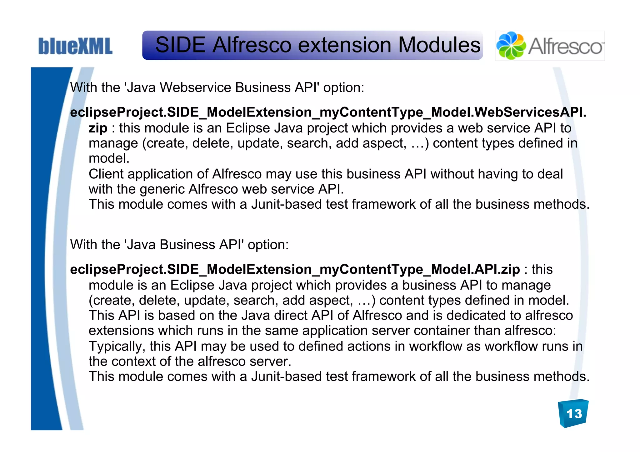 SIDE Alfresco extension Modules
With the 'Java Webservice Business API' option:
eclipseProject.SIDE_ModelExtension_myContentType_Model.WebServicesAPI.
   zip : this module is an Eclipse Java project which provides a web service API to
   manage (create, delete, update, search, add aspect, …) content types defined in
   model.
   Client application of Alfresco may use this business API without having to deal
   with the generic Alfresco web service API.
   This module comes with a Junit-based test framework of all the business methods.

With the 'Java Business API' option:
eclipseProject.SIDE_ModelExtension_myContentType_Model.API.zip : this
   module is an Eclipse Java project which provides a business API to manage
   (create, delete, update, search, add aspect, …) content types defined in model.
   This API is based on the Java direct API of Alfresco and is dedicated to alfresco
   extensions which runs in the same application server container than alfresco:
   Typically, this API may be used to defined actions in workflow as workflow runs in
   the context of the alfresco server.
   This module comes with a Junit-based test framework of all the business methods.

                                                                                 13
 