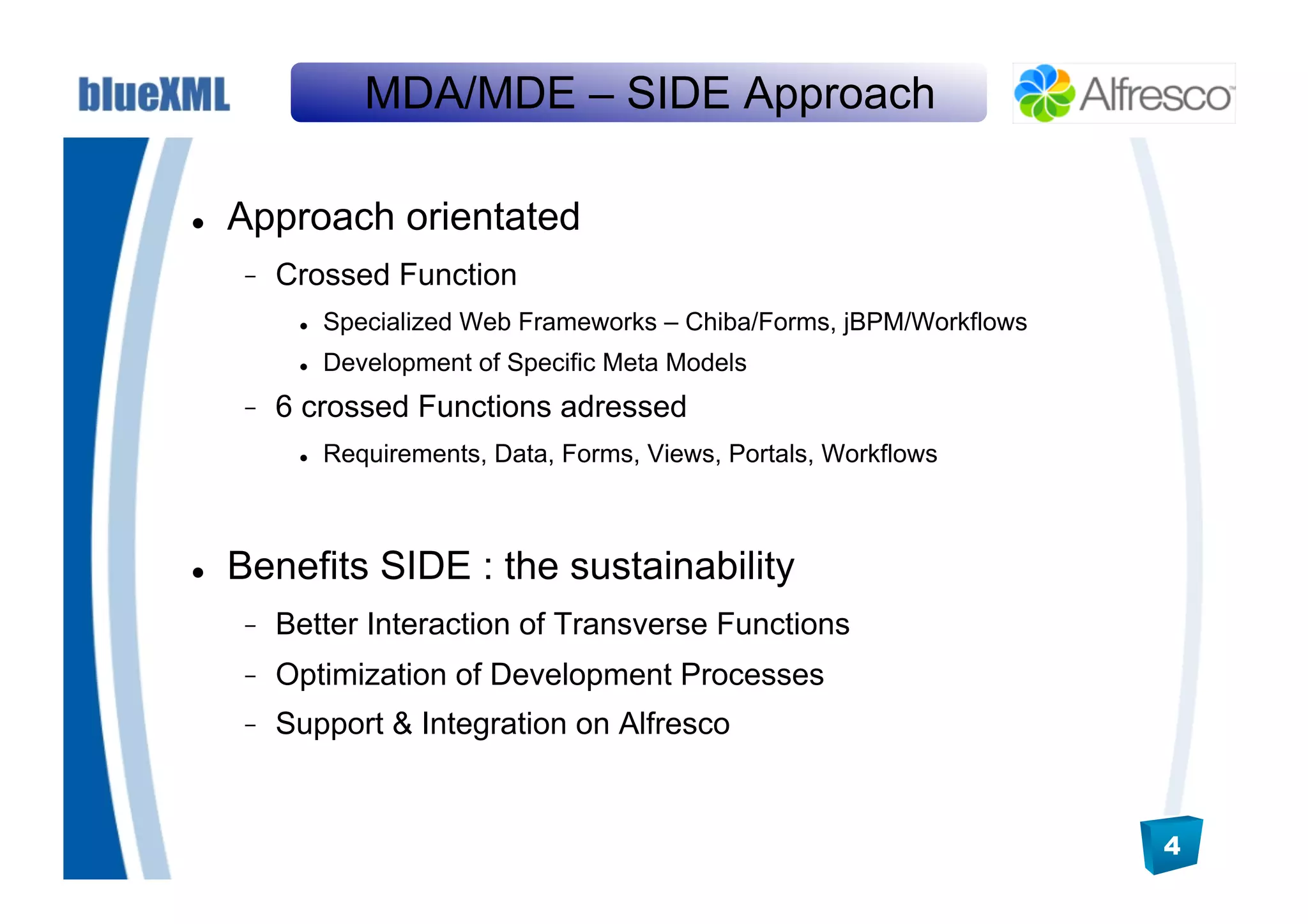 MDA/MDE – SIDE Approach

    Approach orientated
          Crossed Function
               Specialized Web Frameworks – Chiba/Forms, jBPM/Workflows
               Development of Specific Meta Models
          6 crossed Functions adressed
               Requirements, Data, Forms, Views, Portals, Workflows



    Benefits SIDE : the sustainability
          Better Interaction of Transverse Functions
          Optimization of Development Processes
          Support & Integration on Alfresco


                                                                           4
 