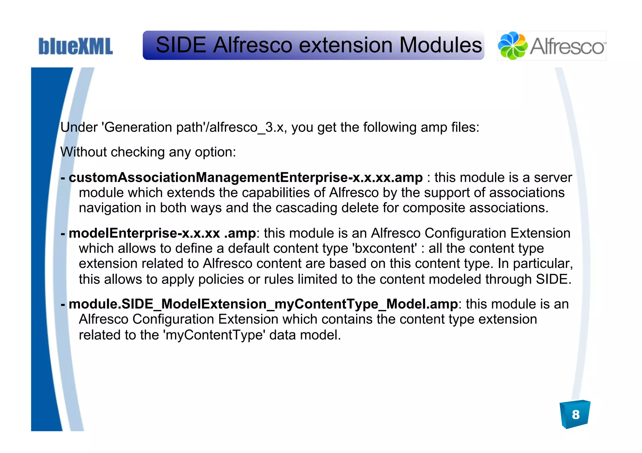 SIDE Alfresco extension Modules


Under 'Generation path'/alfresco_3.x, you get the following amp files:
Without checking any option:
- customAssociationManagementEnterprise-x.x.xx.amp : this module is a server
   module which extends the capabilities of Alfresco by the support of associations
   navigation in both ways and the cascading delete for composite associations.
- modelEnterprise-x.x.xx .amp: this module is an Alfresco Configuration Extension
   which allows to define a default content type 'bxcontent' : all the content type
   extension related to Alfresco content are based on this content type. In particular,
   this allows to apply policies or rules limited to the content modeled through SIDE.
- module.SIDE_ModelExtension_myContentType_Model.amp: this module is an
   Alfresco Configuration Extension which contains the content type extension
   related to the 'myContentType' data model.




                                                                                      8
 
