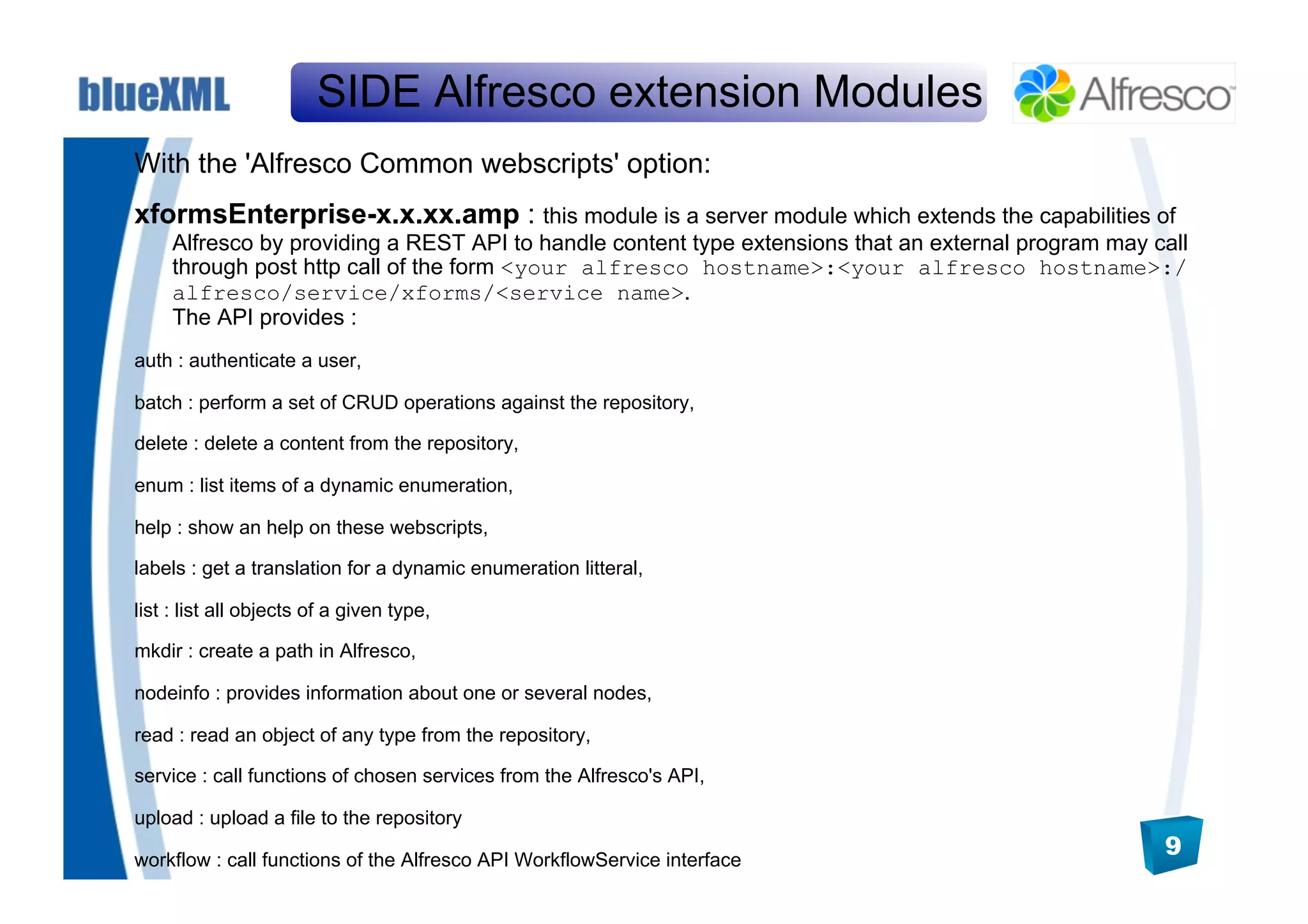 SIDE Alfresco extension Modules
With the 'Alfresco Common webscripts' option:
xformsEnterprise-x.x.xx.amp : this module is a server module which extends the capabilities of
     Alfresco by providing a REST API to handle content type extensions that an external program may call
     through post http call of the form <your alfresco hostname>:<your alfresco hostname>:/
     alfresco/service/xforms/<service name>.
     The API provides :
auth : authenticate a user,

batch : perform a set of CRUD operations against the repository,

delete : delete a content from the repository,

enum : list items of a dynamic enumeration,

help : show an help on these webscripts,

labels : get a translation for a dynamic enumeration litteral,

list : list all objects of a given type,

mkdir : create a path in Alfresco,

nodeinfo : provides information about one or several nodes,

read : read an object of any type from the repository,

service : call functions of chosen services from the Alfresco's API,

upload : upload a file to the repository

workflow : call functions of the Alfresco API WorkflowService interface
                                                                                                      9
 