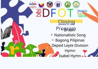 20
25D
Closing
Program
January 31, 2025
FOT Division
Festivalof
Talents
? Prayer
? Nationalistic Song
? Bagong Pilipinas
? Deped Leyte Division
Hymn
? Isabel Hymn
 