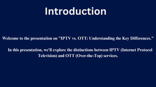 Introduction
Welcome to the presentation on "IPTV vs. OTT: Understanding the Key Differences."
In this presentation, we'll explore the distinctions between IPTV (Internet Protocol
Television) and OTT (Over-the-Top) services.
 