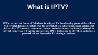 IPTV, or Internet Protocol Television, is a digital TV broadcasting protocol that allows
you to watch television content over the internet. It is a subscription-based service that
delivers live TV channels, on-demand content, and other interactive features through an
internet connection. TV service providers use IPTV technology to offer their customers a
personalized and interactive TV viewing experience.
What is IPTV?
 