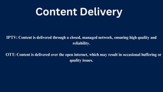 Content Delivery
IPTV: Content is delivered through a closed, managed network, ensuring high quality and
reliability.
OTT: Content is delivered over the open internet, which may result in occasional buffering or
quality issues.
 
